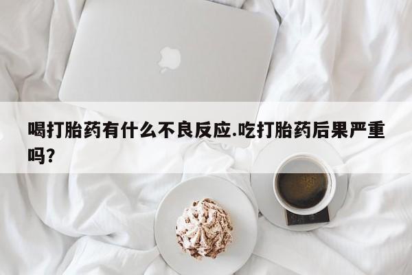 打胎药在线购买微信在线下单喝打胎药有什么不良反应.吃打胎药后果严重吗？