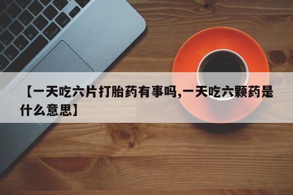 打胎药在线购买微信在线下单【一天吃六片打胎药有事吗,一天吃六颗药是什么意思】