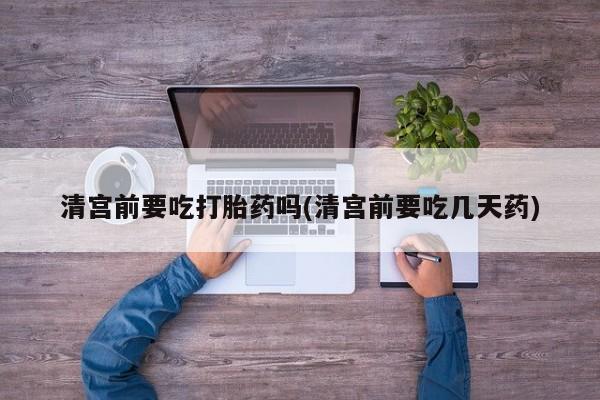 打胎药在线购买微信在线下单清宫前要吃打胎药吗(清宫前要吃几天药)