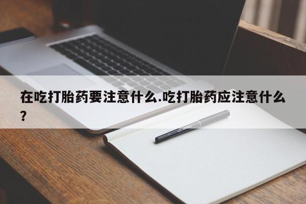 打胎药在线购买微信在线下单在吃打胎药要注意什么.吃打胎药应注意什么？