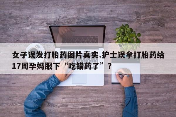 打胎药在线购买微信在线下单女子误发打胎药图片真实.护士误拿打胎药给17周孕妈服下“吃错药了”？