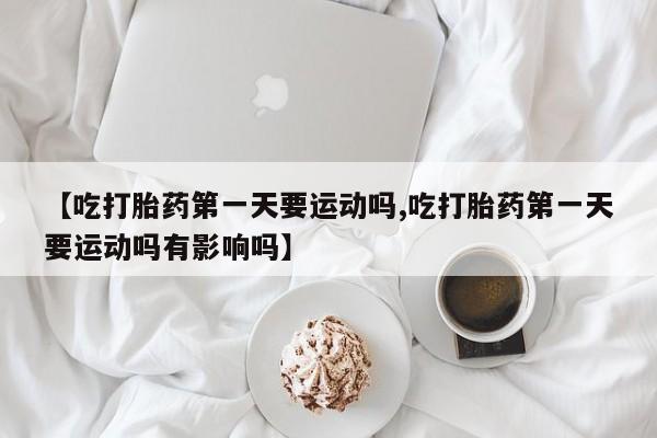 打胎药在线购买微信在线下单【吃打胎药第一天要运动吗,吃打胎药第一天要运动吗有影响吗】