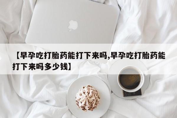 打胎药在线购买微信在线下单【早孕吃打胎药能打下来吗,早孕吃打胎药能打下来吗多少钱】