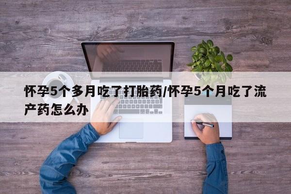 打胎药在线购买微信在线下单怀孕5个多月吃了打胎药/怀孕5个月吃了流产药怎么办