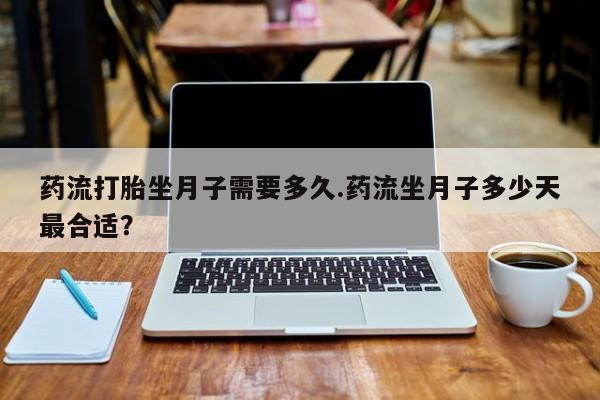 打胎药在线购买微信在线下单药流打胎坐月子需要多久.药流坐月子多少天最合适？