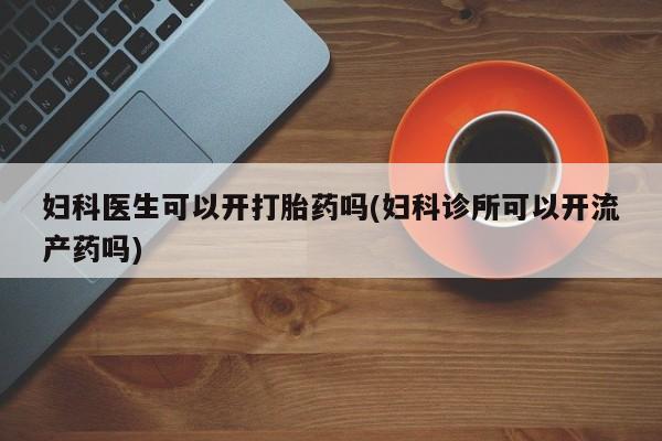 打胎药在线购买微信在线下单妇科医生可以开打胎药吗(妇科诊所可以开流产药吗)
