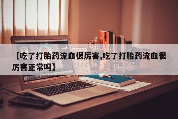 打胎药在线购买微信在线下单【吃了打胎药流血很厉害,吃了打胎药流血很厉害正常吗】