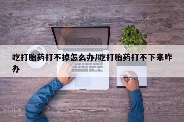 打胎药在线购买微信在线下单吃打胎药打不掉怎么办/吃打胎药打不下来咋办