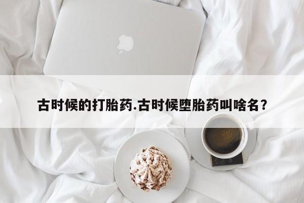 打胎药在线购买微信在线下单古时候的打胎药.古时候堕胎药叫啥名？