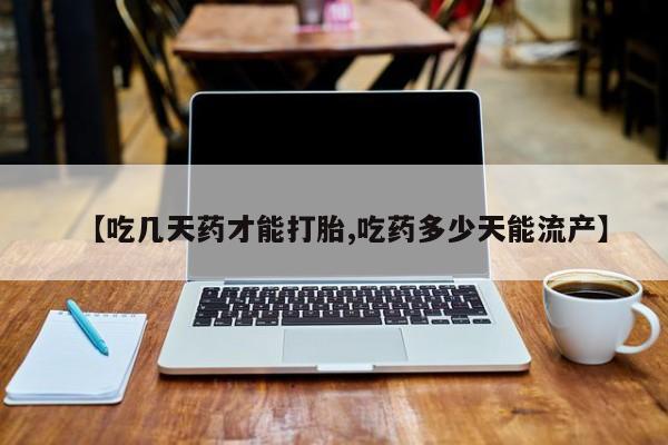 打胎药在线购买微信在线下单【吃几天药才能打胎,吃药多少天能流产】