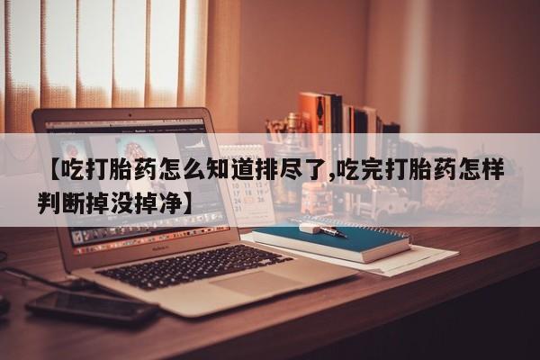 打胎药在线购买微信在线下单【吃打胎药怎么知道排尽了,吃完打胎药怎样判断掉没掉净】