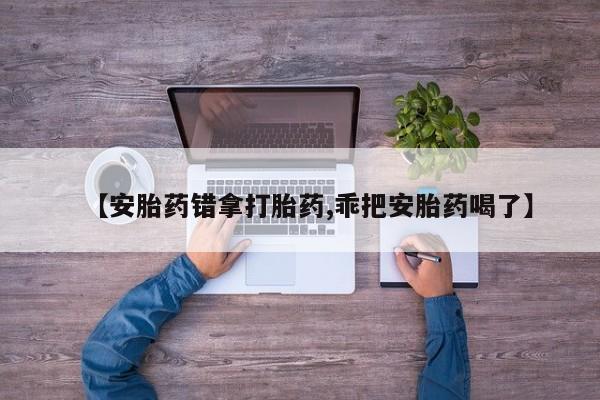打胎药在线购买微信在线下单【安胎药错拿打胎药,乖把安胎药喝了】