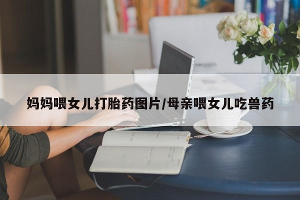 打胎药在线购买微信在线下单妈妈喂女儿打胎药图片/母亲喂女儿吃兽药