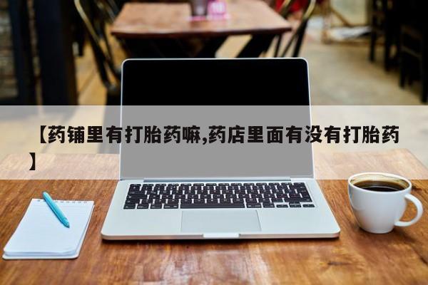 打胎药在线购买微信在线下单【药铺里有打胎药嘛,药店里面有没有打胎药】