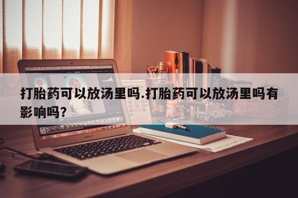 打胎药在线购买微信在线下单打胎药可以放汤里吗.打胎药可以放汤里吗有影响吗？