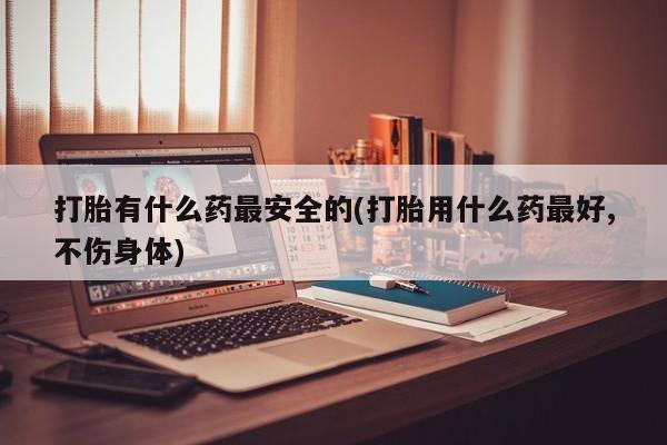 打胎药在线购买微信在线下单打胎有什么药最安全的(打胎用什么药最好,不伤身体)