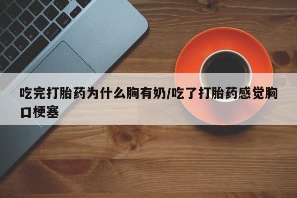 打胎药在线购买微信在线下单吃完打胎药为什么胸有奶/吃了打胎药感觉胸口梗塞