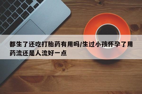 打胎药在线购买微信在线下单都生了还吃打胎药有用吗/生过小孩怀孕了用药流还是人流好一点