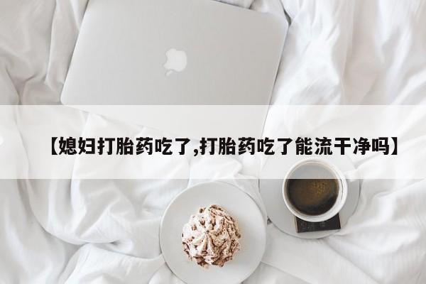 打胎药在线购买微信在线下单【媳妇打胎药吃了,打胎药吃了能流干净吗】