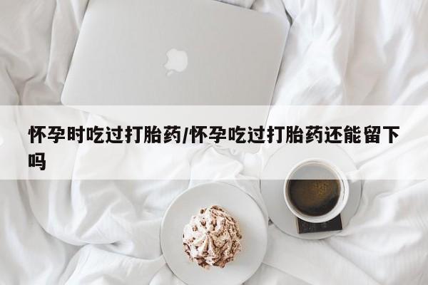 打胎药在线购买微信在线下单怀孕时吃过打胎药/怀孕吃过打胎药还能留下吗