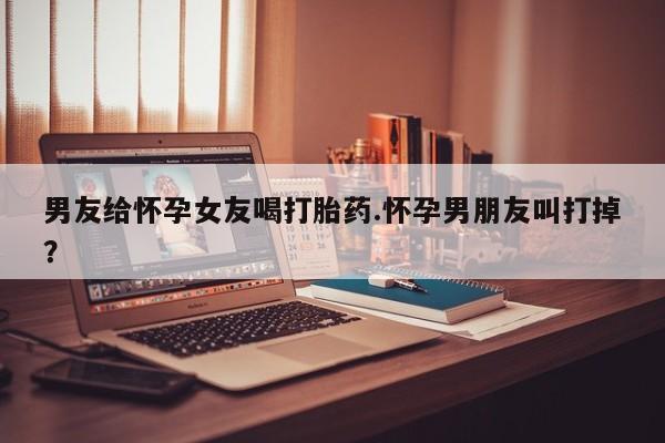 打胎药在线购买微信在线下单男友给怀孕女友喝打胎药.怀孕男朋友叫打掉?