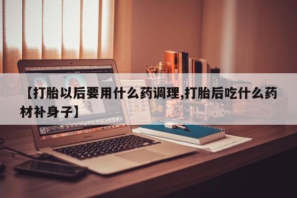 打胎药在线购买微信在线下单【打胎以后要用什么药调理,打胎后吃什么药材补身子】