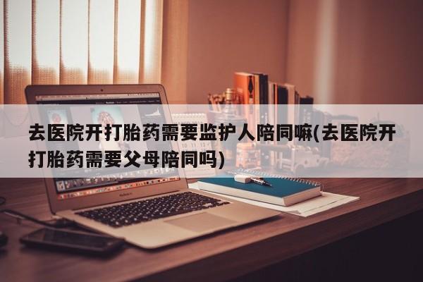 打胎药在线购买微信在线下单去医院开打胎药需要监护人陪同嘛(去医院开打胎药需要父母陪同吗)