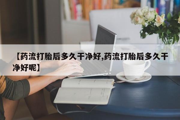 打胎药在线购买微信在线下单【药流打胎后多久干净好,药流打胎后多久干净好呢】