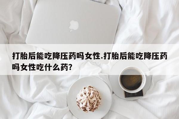 打胎药在线购买微信在线下单打胎后能吃降压药吗女性.打胎后能吃降压药吗女性吃什么药?