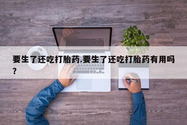 打胎药在线购买微信在线下单要生了还吃打胎药.要生了还吃打胎药有用吗？