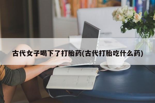 打胎药在线购买微信在线下单古代女子喝下了打胎药(古代打胎吃什么药)