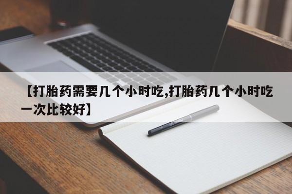 打胎药在线购买微信在线下单【打胎药需要几个小时吃,打胎药几个小时吃一次比较好】
