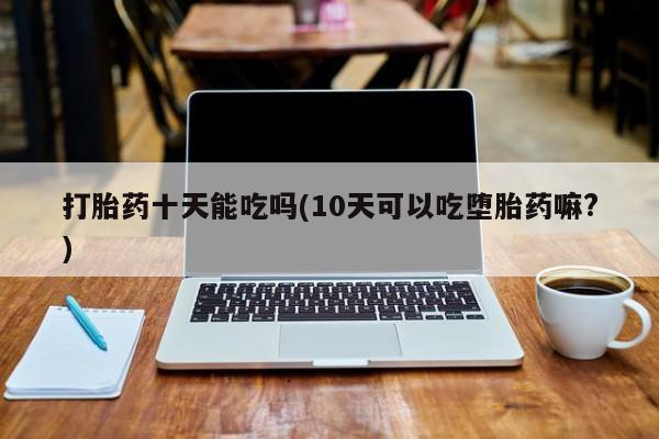 打胎药在线购买微信在线下单打胎药十天能吃吗(10天可以吃堕胎药嘛?)
