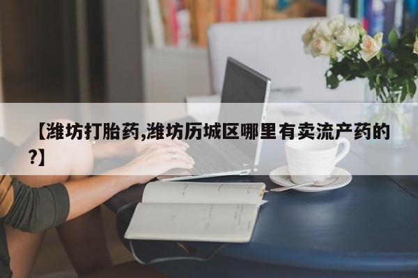打胎药在线购买微信在线下单【潍坊打胎药,潍坊历城区哪里有卖流产药的?】