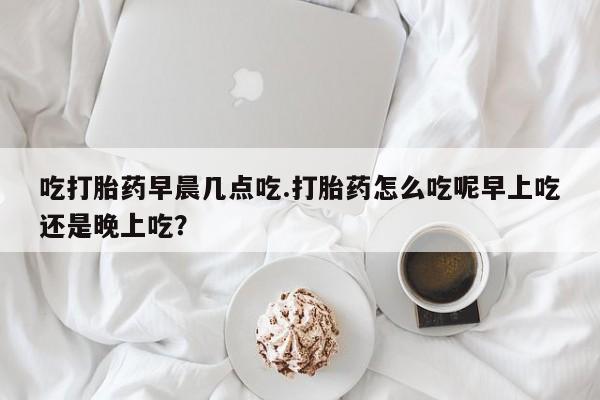打胎药在线购买微信在线下单吃打胎药早晨几点吃.打胎药怎么吃呢早上吃还是晚上吃？