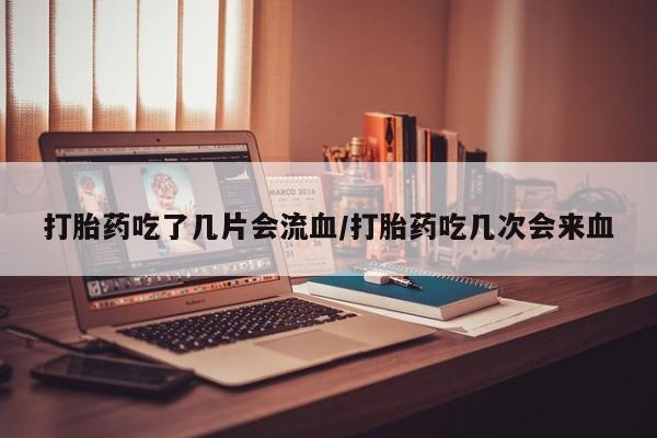 打胎药在线购买微信在线下单打胎药吃了几片会流血/打胎药吃几次会来血