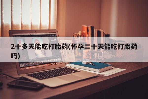 打胎药在线购买微信在线下单2十多天能吃打胎药(怀孕二十天能吃打胎药吗)