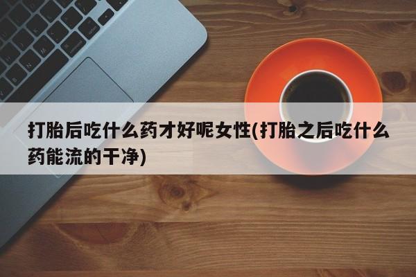 打胎药在线购买微信在线下单打胎后吃什么药才好呢女性(打胎之后吃什么药能流的干净)
