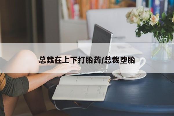 打胎药在线购买微信在线下单总裁在上下打胎药/总裁堕胎