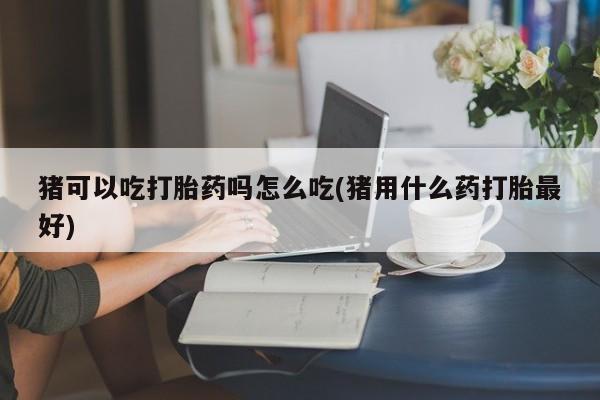 打胎药在线购买微信在线下单猪可以吃打胎药吗怎么吃(猪用什么药打胎最好)