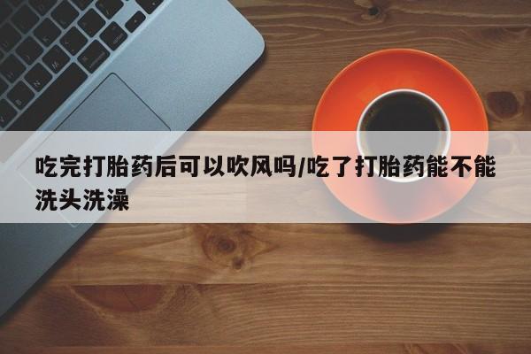 打胎药在线购买微信在线下单吃完打胎药后可以吹风吗/吃了打胎药能不能洗头洗澡