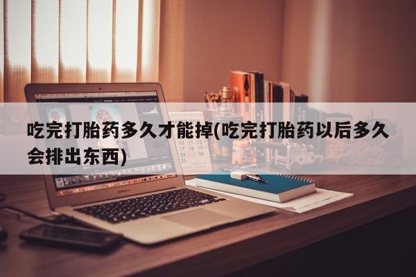 打胎药在线购买微信在线下单吃完打胎药多久才能掉(吃完打胎药以后多久会排出东西)