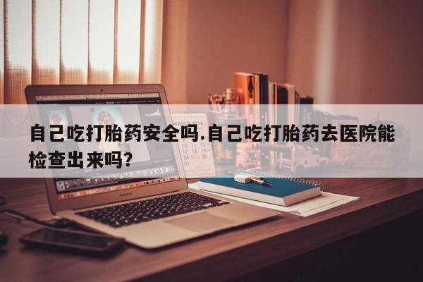 打胎药在线购买微信在线下单自己吃打胎药安全吗.自己吃打胎药去医院能检查出来吗？
