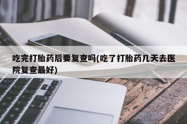打胎药在线购买微信在线下单吃完打胎药后要复查吗(吃了打胎药几天去医院复查最好)