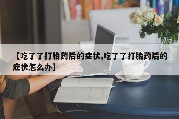 打胎药在线购买微信在线下单【吃了了打胎药后的症状,吃了了打胎药后的症状怎么办】