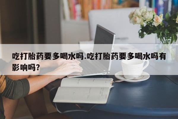 打胎药在线购买微信在线下单吃打胎药要多喝水吗.吃打胎药要多喝水吗有影响吗？